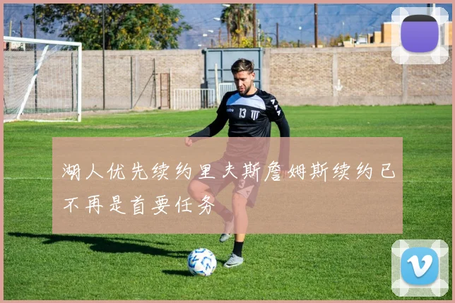湖人优先续约里夫斯詹姆斯续约已不再是首要任务