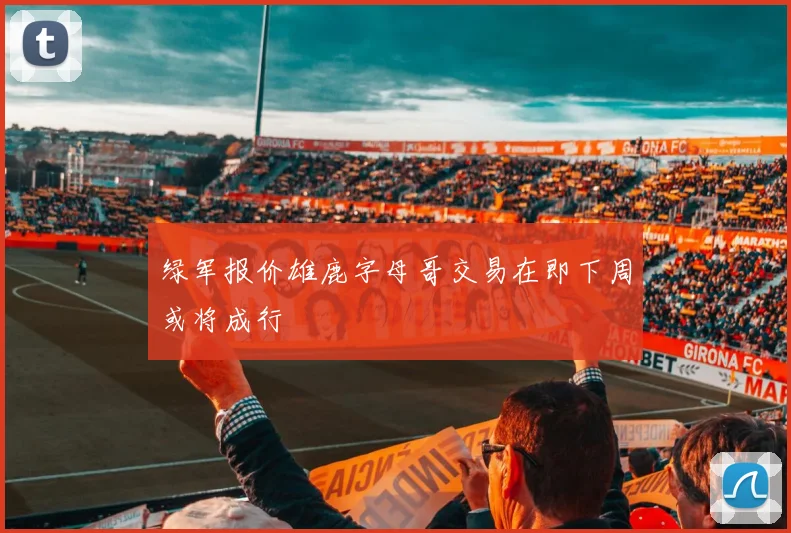 绿军报价雄鹿字母哥交易在即下周或将成行