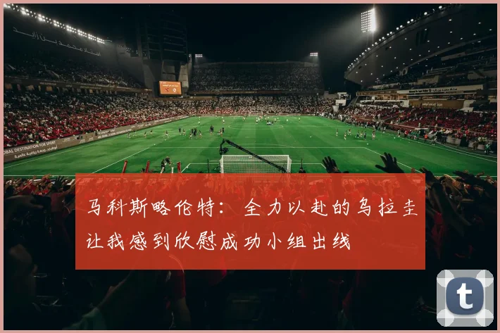 马科斯略伦特：全力以赴的乌拉圭让我感到欣慰成功小组出线