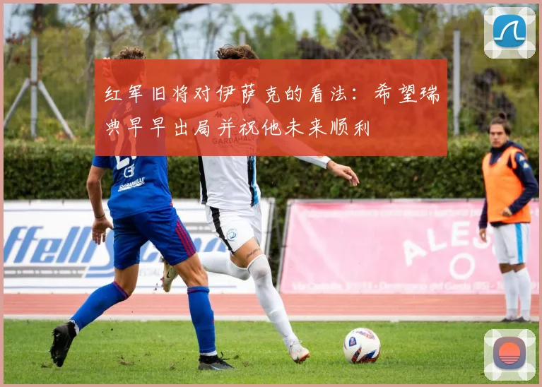 红军旧将对伊萨克的看法：希望瑞典早早出局并祝他未来顺利
