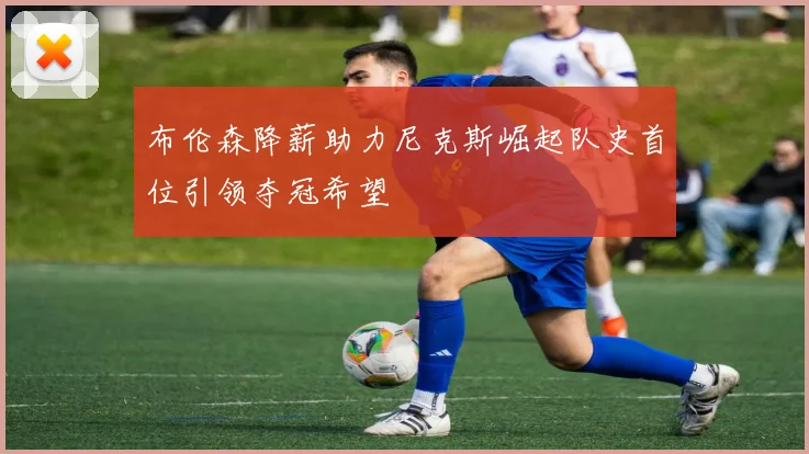 布伦森降薪助力尼克斯崛起队史首位引领夺冠希望