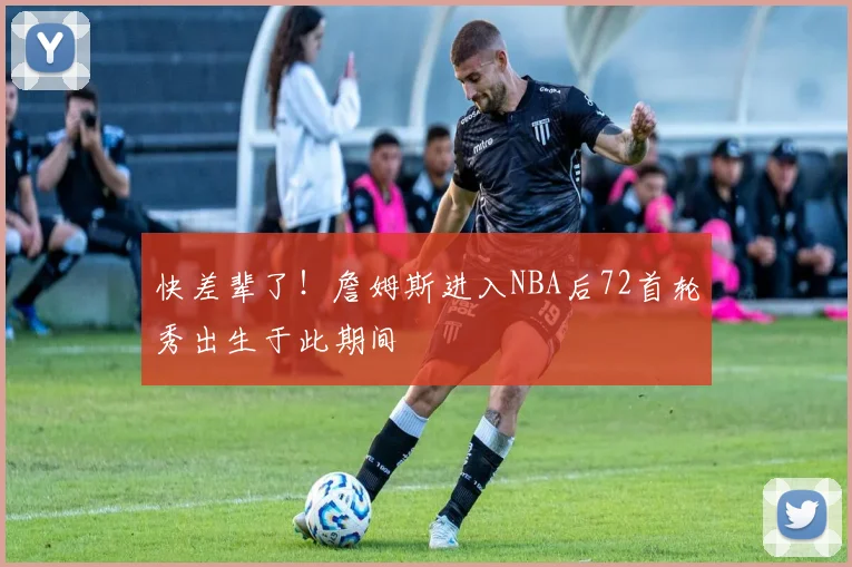 快差辈了！詹姆斯进入NBA后72首轮秀出生于此期间