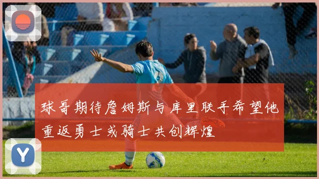 球哥期待詹姆斯与库里联手希望他重返勇士或骑士共创辉煌