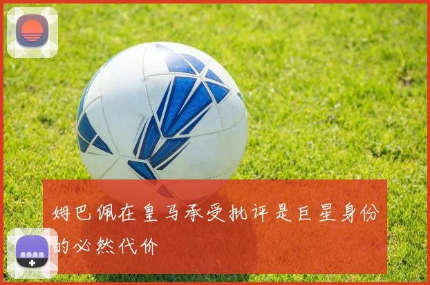 姆巴佩在皇马承受批评是巨星身份的必然代价