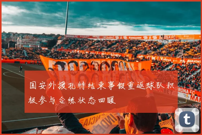 国安外援孔特结束事假重返球队积极参与合练状态回暖