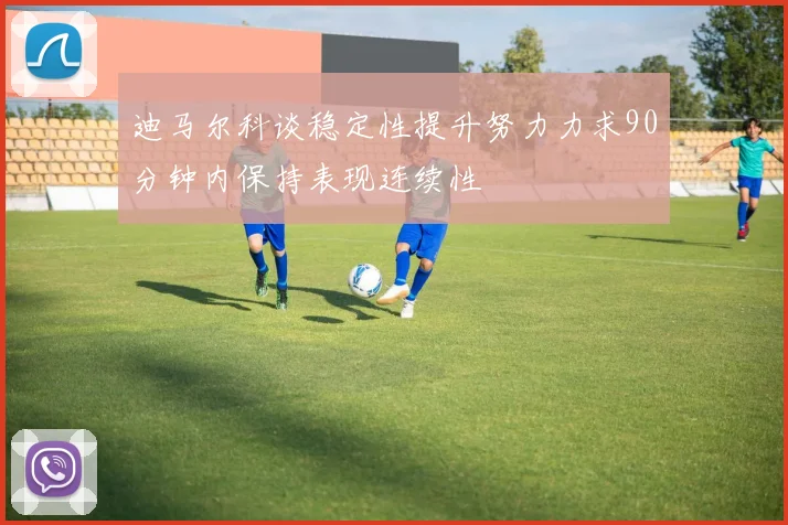 迪马尔科谈稳定性提升努力力求90分钟内保持表现连续性