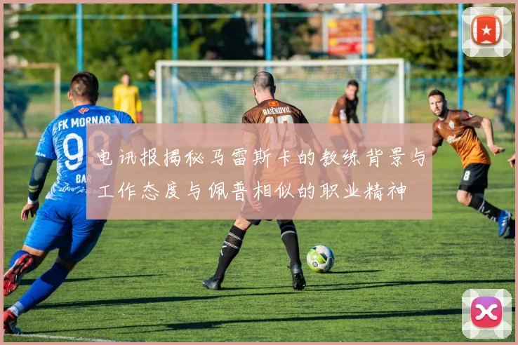 电讯报揭秘马雷斯卡的教练背景与工作态度与佩普相似的职业精神