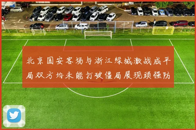 北京国安客场与浙江绿城激战成平局双方均未能打破僵局展现顽强防守实力