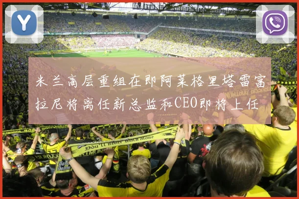 米兰高层重组在即阿莱格里塔雷富拉尼将离任新总监和CEO即将上任