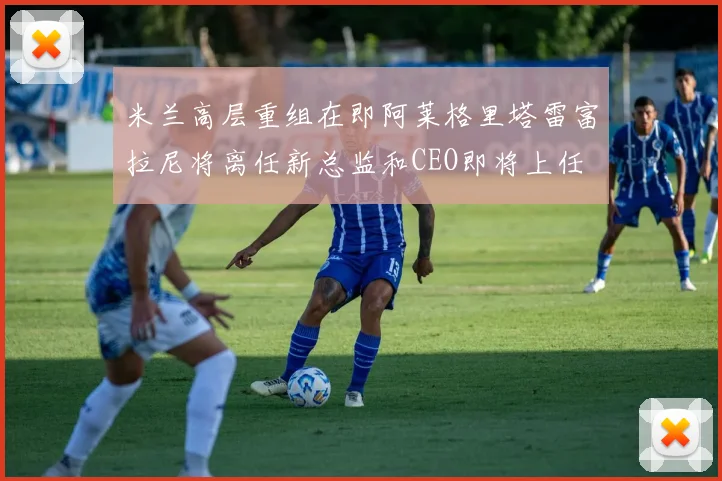 米兰高层重组在即阿莱格里塔雷富拉尼将离任新总监和CEO即将上任