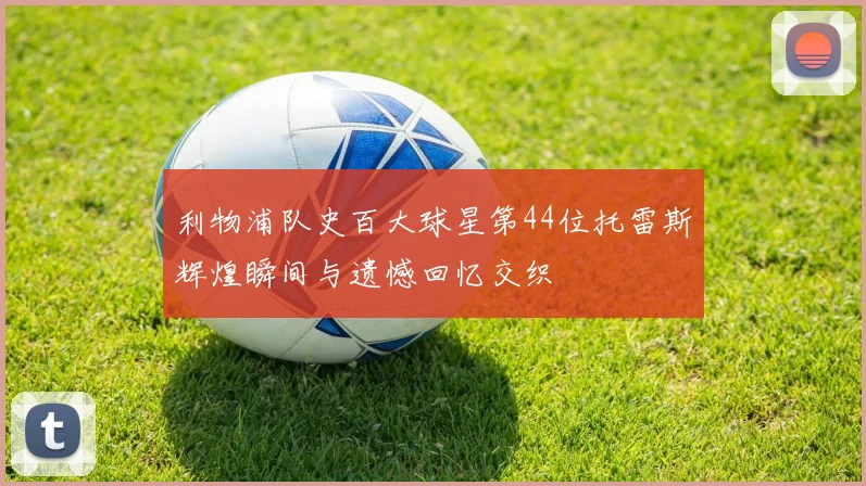利物浦队史百大球星第44位托雷斯辉煌瞬间与遗憾回忆交织