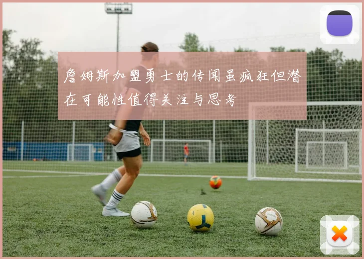 詹姆斯加盟勇士的传闻虽疯狂但潜在可能性值得关注与思考