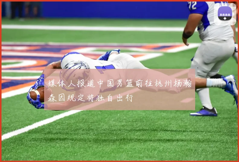 媒体人报道中国男篮前往杭州杨瀚森因规定将独自出行