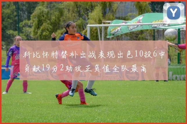 科比怀特替补出战表现出色10投6中贡献19分2助攻正负值全队最高