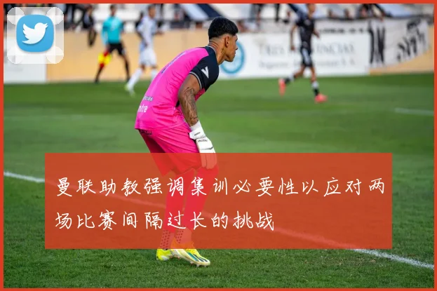 曼联助教强调集训必要性以应对两场比赛间隔过长的挑战
