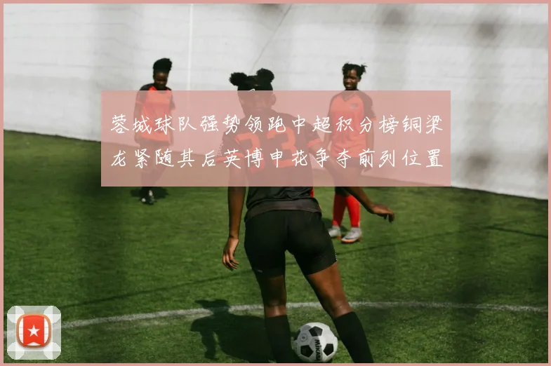 蓉城球队强势领跑中超积分榜铜梁龙紧随其后英博申花争夺前列位置