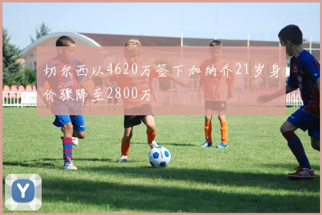 切尔西以4620万签下加纳乔21岁身价骤降至2800万