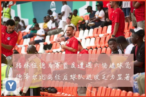 格林伍德马赛首度遭遇六场进球荒德泽尔比离任后球队进攻乏力显著