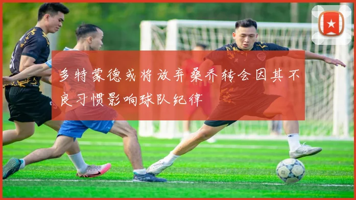 多特蒙德或将放弃桑乔转会因其不良习惯影响球队纪律