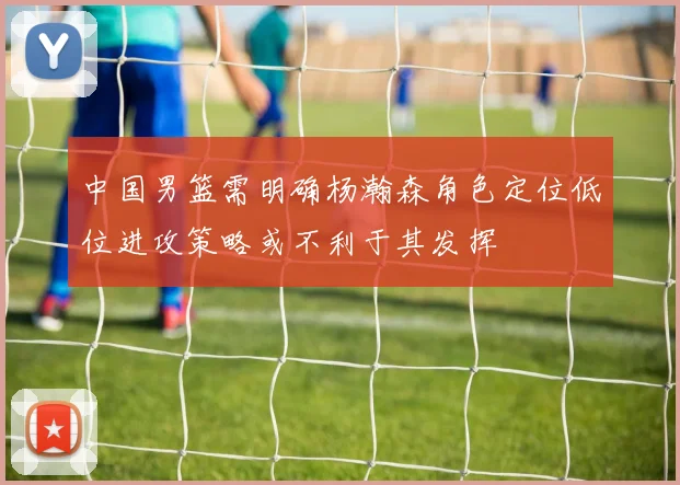 中国男篮需明确杨瀚森角色定位低位进攻策略或不利于其发挥