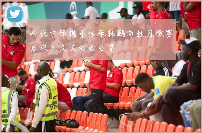 两代中锋携手传承韩鹏与杜月徵赛后深入交流经验分享