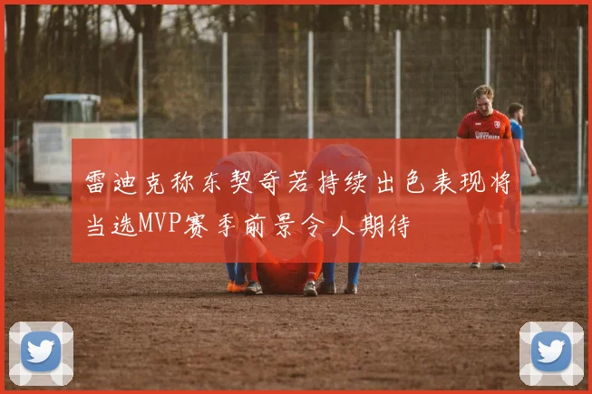 雷迪克称东契奇若持续出色表现将当选MVP赛季前景令人期待
