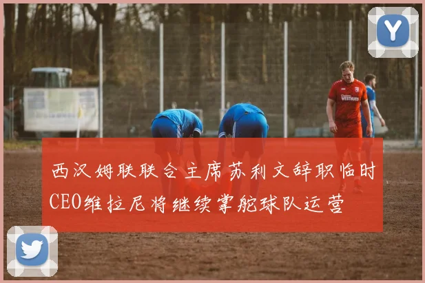 西汉姆联联合主席苏利文辞职临时CEO维拉尼将继续掌舵球队运营