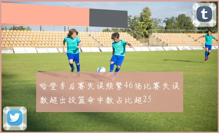 哈登季后赛失误频繁46场比赛失误数超出投篮命中数占比超25