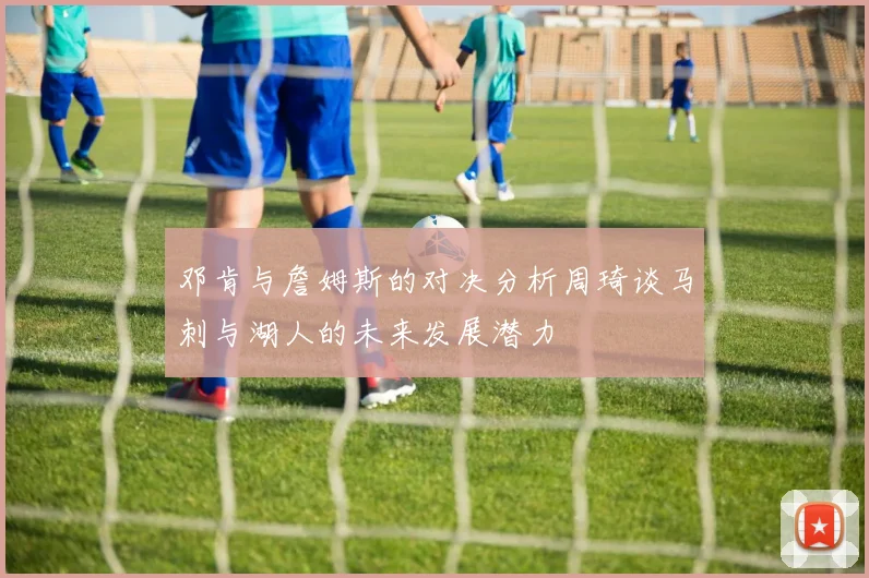 邓肯与詹姆斯的对决分析周琦谈马刺与湖人的未来发展潜力