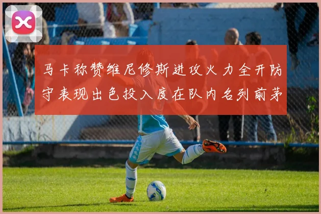 马卡称赞维尼修斯进攻火力全开防守表现出色投入度在队内名列前茅