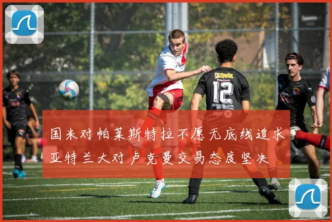 国米对帕莱斯特拉不愿无底线追求亚特兰大对卢克曼交易态度坚决