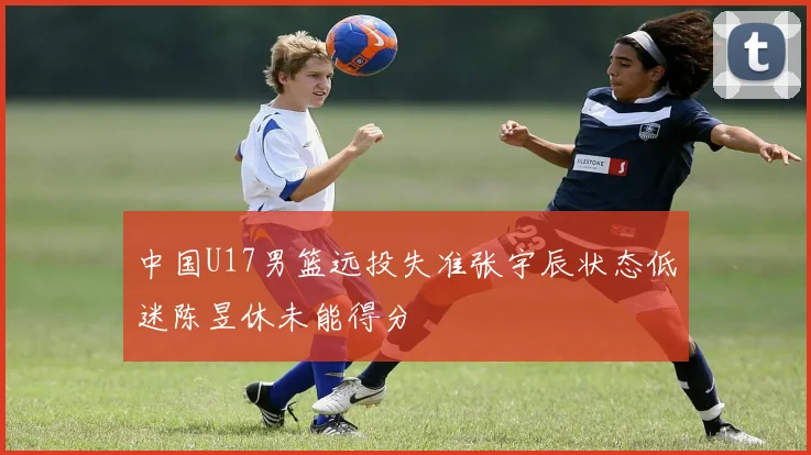 中国U17男篮远投失准张宇辰状态低迷陈昱休未能得分
